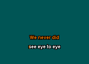 We never did

see eye to eye