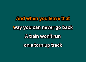 And when you leave that

way you can never go back
A train won't run

on a torn up track