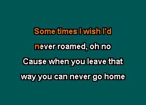 Some times lwish I'd

never roamed, oh no

Cause when you leave that

way you can never go home