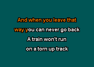 And when you leave that

way you can never go back
A train won't run

on a torn up track