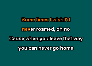 Some times lwish I'd

never roamed, oh no

Cause when you leave that way

you can never go home