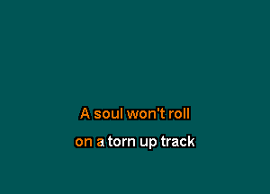 A soul won't roll

on a torn up track