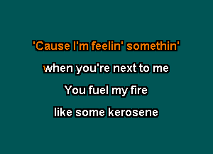 'Cause I'm feelin' somethin'

when you're next to me

You fuel my fire

like some kerosene