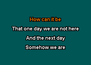 How can it be

That one day we are not here

And the next day

Somehow we are