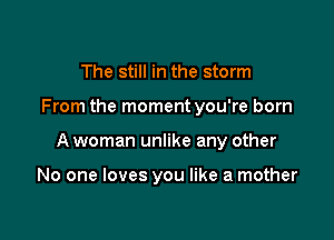 The still in the storm

From the moment you're born

A woman unlike any other

No one loves you like a mother
