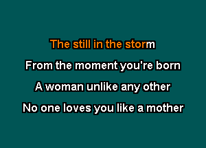 The still in the storm

From the moment you're born

A woman unlike any other

No one loves you like a mother