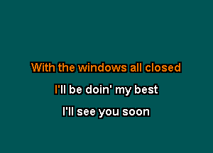 With the windows all closed

I'll be doin' my best

I'll see you soon