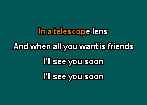 In a telescope lens

And when all you want is friends
I'll see you soon

I'll see you soon