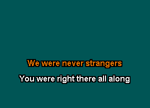 We were never strangers

You were right there all along