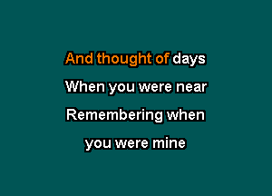 And thought of days

When you were near
Remembering when

you were mine