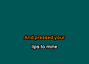 And pressed your

lips to mine