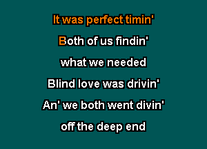 It was perfect timin'
Both of us fundin'
what we needed

Blind love was drivin'

An' we both went divin'

offthe deep end