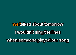 we talked about tomorrow

I wouldn't sing the lines

when someone played our song