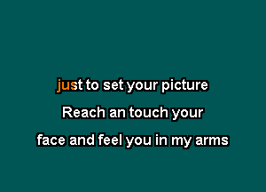 just to set your picture

Reach an touch your

face and feel you in my arms