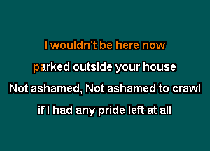Iwouldn't be here now

parked outside your house

Not ashamed, Not ashamed to crawl

ifl had any pride left at all
