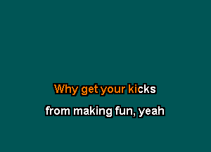 Why get your kicks

from making fun, yeah