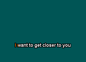 I want to get closer to you