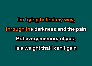 I'm trying to find my way,
through the darkness and the pain
But every memory of you,

is a weight that I can't gain