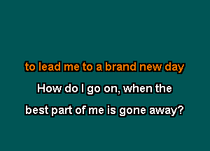 to lead me to a brand new day

How do I go on. when the

best part of me is gone away?