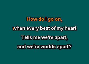 How do I go on,
when every beat of my heart

Tells me we're apart,

and we're worlds apart?