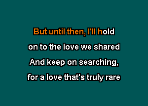 But until then, I'll hold

on to the love we shared

And keep on searching,

for a love that's truly rare