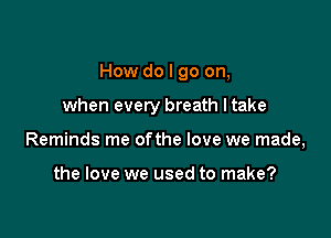 How do I go on,

when every breath ltake
Reminds me ofthe love we made,

the love we used to make?