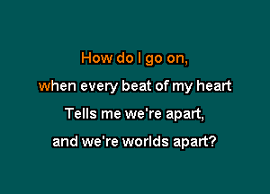 How do I go on,
when every beat of my heart

Tells me we're apart,

and we're worlds apart?