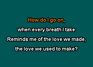 How do I go on,

when every breath ltake
Reminds me ofthe love we made,

the love we used to make?