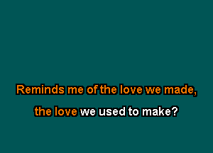 Reminds me ofthe love we made,

the love we used to make?