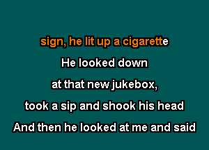 sign, he lit up a cigarette

He looked down
at that newjukebox,
took a sip and shook his head

And then he looked at me and said