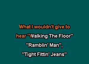 What I wouldn't give to

hear Walking The Floor
Ramblin' Man,

Tight Fittin' Jeans
