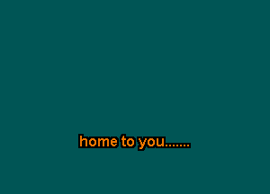 home to you .......