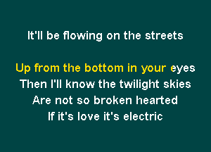 It'll be flowing on the streets

Up from the bottom in your eyes
Then I'll know the twilight skies
Are not so broken hearted
If it's love it's electric