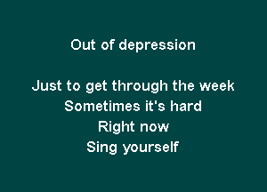 Out of depression

Just to get through the week

Sometimes it's hard
Right now
Sing yourself