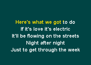 Here's what we got to do
If it's love it's electric

It'll be flowing on the streets
Night after night
Just to get through the week