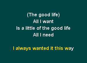(The good life)
All I want

Is a little ofthe good life
All I need

I always wanted it this way