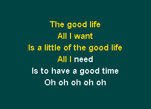 The good life
All I want
Is a little of the good life

All I need
Is to have a good time
Oh oh oh oh oh