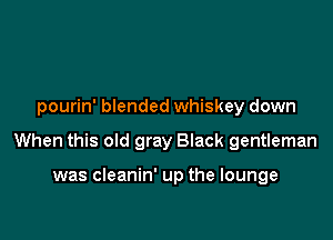 pourin' blended whiskey down

When this old gray Black gentleman

was cleanin' up the lounge