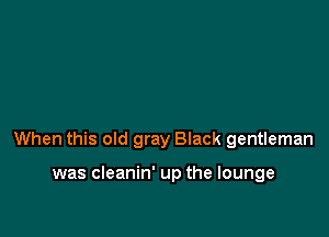 When this old gray Black gentleman

was cleanin' up the lounge