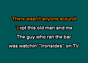 There wasn't anyone around

'cept this old man and me
The guy who ran the bar

was watchin' Ironsides on TV