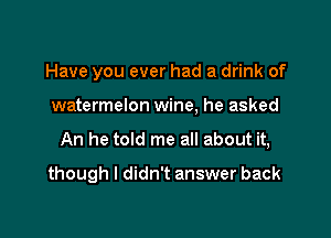 Have you ever had a drink of
watermelon wine, he asked

An he told me all about it,

though I didn't answer back