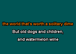 the world that's worth a solitary dime

But old dogs and children,

and watermelon wine