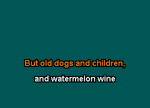 But old dogs and children,

and watermelon wine
