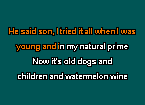 He said son, I tried it all when I was
young and in my natural prime
Now it's old dogs and

children and watermelon wine