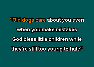 Old dogs care about you even
when you make mistakes

God bless little children while

they're still too young to hate