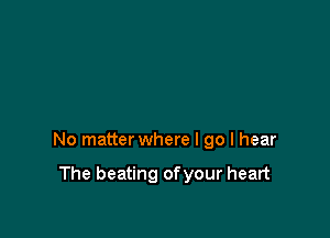 No matter where I go I hear

The beating ofyour heart
