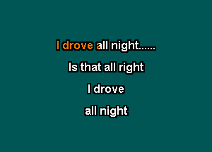 I drove all night ......

Is that all right
I drove

all night