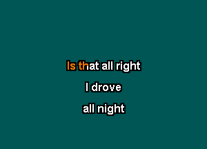 Is that all right

I drove

all night