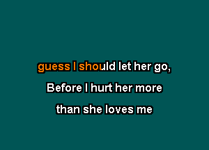 guess I should let her go,

Before I hurt her more

than she loves me