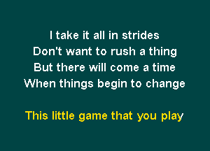 I take it all in strides
Don't want to rush a thing
But there will come a time

When things begin to change

This little game that you play